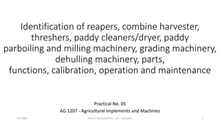 Identification of reapers, combine harvester,
threshers, paddy cleaners/dryer, paddy
parboiling and milling machinery, grading machinery,
dehulling machinery, parts,
functions, calibration, operation and maintenance
Practical No. 05
AG 1207 - Agricultural Implements and Machines
3/7/2022 P.A.S.S. Pushpakumara | ATI - Gampaha 1
 