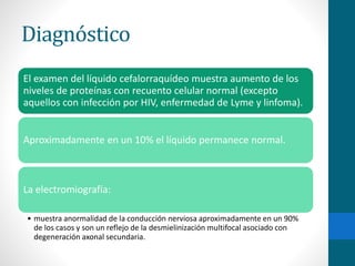 Diagnóstico 
El examen del líquido cefalorraquídeo muestra aumento de los 
niveles de proteínas con recuento celular normal (excepto 
aquellos con infección por HIV, enfermedad de Lyme y linfoma). 
Aproximadamente en un 10% el líquido permanece normal. 
La electromiografía: 
• muestra anormalidad de la conducción nerviosa aproximadamente en un 90% 
de los casos y son un reflejo de la desmielinización multifocal asociado con 
degeneración axonal secundaria. 
 