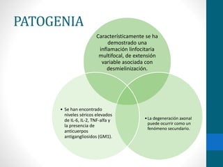 PATOGENIA 
Característicamente se ha 
demostrado una 
inflamación linfocitaria 
multifocal, de extensión 
variable asociada con 
desmielinización. 
•La degeneración axonal 
puede ocurrir como un 
fenómeno secundario. 
• Se han encontrado 
niveles séricos elevados 
de IL-6, IL-2, TNF-alfa y 
la presencia de 
anticuerpos 
antigangliosidos (GM1). 
 
