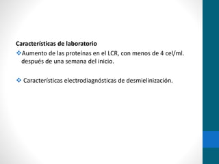 Características de laboratorio 
Aumento de las proteínas en el LCR, con menos de 4 cel/ml. 
después de una semana del inicio. 
 Características electrodiagnósticas de desmielinización. 
 