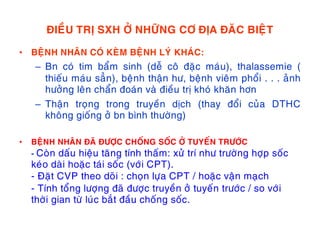 ÑIEÀU TRÒ SXH ÔÛ NHÖÕNG CÔ ÑÒA ÑAÊC BIEÄT
• BEÄNH NHAÂN COÙ KEØM BEÄNH LYÙ KHAÙC:
– Bn coù tim baåm sinh (deã coâ ñaëc maùu), thalassemie (
thieáu maùu saún), beänh thaän hö, beänh vieâm phoåi . . . aûnh
höôûng leân chaån ñoaùn vaø ñieàu trò khoù khaên hôn
– Thaän troïng trong truyeàn dòch (thay ñoåi cuûa DTHC
khoâng gioáng ôû bn bình thöôøng)
• BEÄNH NHAÂN ÑAÕ ÑÖÔÏC CHOÁNG SOÁC ÔÛ TUYEÁN TRÖÔÙC
- Coøn daáu hieäu taêng tính thaám: xöû trí nhö tröôøng hôïp soác
keùo daøi hoaëc taùi soác (vôùi CPT).
- Ñaët CVP theo doõi : choïn löïa CPT / hoaëc vaän maïch
- Tính toång löôïng ñaõ ñöôïc truyeàn ôû tuyeán tröôùc / so vôùi
thôøi gian töø luùc baét ñaàu choáng soác.
 