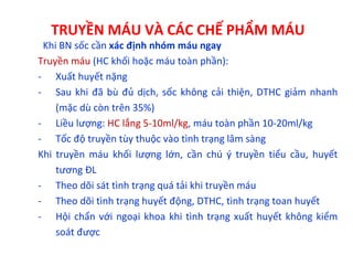 TRUYỀN MÁU VÀ CÁC CHẾ PHẨM MÁU
Khi BN sốc cần xác định nhóm máu ngay
Truyền máu (HC khối hoặc máu toàn phần):
- Xuất huyết nặng
- Sau khi đã bù đủ dịch, sốc không cải thiện, DTHC giảm nhanh
(mặc dù còn trên 35%)
- Liều lượng: HC lắng 5-10ml/kg, máu toàn phần 10-20ml/kg
- Tốc độ truyền tùy thuộc vào tình trạng lâm sàng
Khi truyền máu khối lượng lớn, cần chú ý truyền tiểu cầu, huyết
tương ĐL
- Theo dõi sát tình trạng quá tải khi truyền máu
- Theo dõi tình trạng huyết động, DTHC, tình trạng toan huyết
- Hội chẩn với ngoại khoa khi tình trạng xuất huyết không kiểm
soát được
 