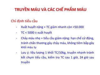 TRUYỀN MÁU VÀ CÁC CHẾ PHẨM MÁU
Chỉ định tiểu cầu
- Xuất huyết nặng + TC giảm nhanh còn <50.000
- TC < 5000 ± xuất huyết
- Chảy máu nhẹ + tiểu cầu giảm nặng: hạn chế cử động,
tránh chấn thương gây chảy máu, không tiêm bắp gây
khoái maùu tuï
- Lưu ý: liều lượng 1 khối TC/10kg, truyền nhanh tránh
kết chụm tiểu cầu, kiểm tra TC sau 1 giờ, 24 giờ sau
truyền
 