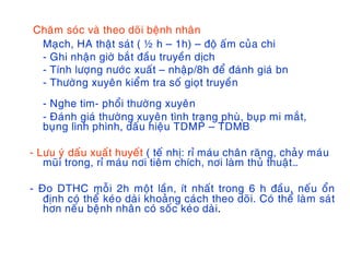 Chaêm soùc vaø theo doõi beänh nhaân
Maïch, HA thaät saùt ( ½ h – 1h) – ñoä aám cuûa chi
- Ghi nhaän giôø baét ñaàu truyeàn dòch
- Tính löôïng nöôùc xuaát – nhaäp/8h ñeå ñaùnh giaù bn
- Thöôøng xuyeân kieåm tra soá gioït truyeàn
- Nghe tim- phoåi thöôøng xuyeân
- Ñaùnh giaù thöôøng xuyeân tình traïng phuø, buïp mi maét,
buïng lình phình, daáu hieäu TDMP – TDMB
- Löu yù daáu xuaát huyeát ( teá nhò: ræ maùu chaân raêng, chaûy maùu
muõi trong, ræ maùu nôi tieâm chích, nôi laøm thuû thuaät…
- Ño DTHC moãi 2h moät laàn, ít nhaát trong 6 h ñaàu, neáu oån
ñònh coù theå keùo daøi khoaûng caùch theo doõi. Coù theå laøm saùt
hôn neáu beänh nhaân coù soác keùo daøi.
 