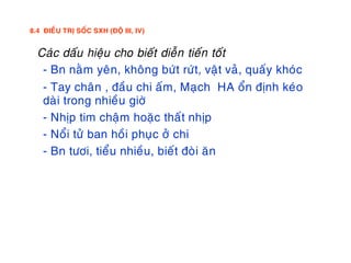 8.4 ÑIEÀU TRÒ SOÁC SXH (ÑOÄ III, IV)
. Caùc daáu hieäu cho bieát dieãn tieán toát
- Bn naèm yeân, khoâng böùt röùt, vaät vaû, quaáy khoùc
- Tay chaân , ñaàu chi aám, Maïch HA oån ñònh keùo
daøi trong nhieàu giôø
- Nhòp tim chaäm hoaëc thaát nhòp
- Noåi töû ban hoài phuïc ôû chi
- Bn töôi, tieåu nhieàu, bieát ñoøi aên
 