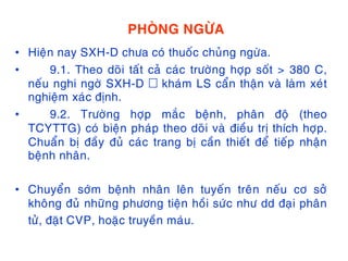 PHOØNG NGÖØA
• Hieän nay SXH-D chöa coù thuoác chuûng ngöøa.
• 9.1. Theo doõi taát caû caùc tröôøng hôïp soát > 380 C,
neáu nghi ngôø SXH-D khaùm LS caån thaän vaø laøm xeùt
nghieäm xaùc ñònh.
• 9.2. Tröôøng hôïp maéc beänh, phaân ñoä (theo
TCYTTG) coù bieän phaùp theo doõi vaø ñieàu trò thích hôïp.
Chuaån bò ñaày ñuû caùc trang bò caàn thieát ñeå tieáp nhaän
beänh nhaân.
• Chuyeån sôùm beänh nhaân leân tuyeán treân neáu cô sôû
khoâng ñuû nhöõng phöông tieän hoài söùc nhö dd ñaïi phaân
töû, ñaët CVP, hoaëc truyeàn maùu.
 