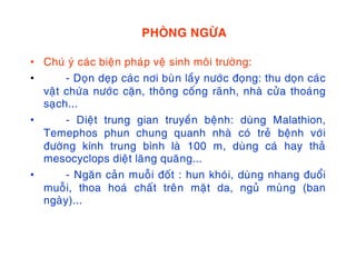 PHOØNG NGÖØA
• Chuù yù caùc bieän phaùp veä sinh moâi tröôøng:
• - Doïn deïp caùc nôi buøn laày nöôùc ñoïng: thu doïn caùc
vaät chöùa nöôùc caën, thoâng coáng raõnh, nhaø cöûa thoaùng
saïch...
• - Dieät trung gian truyeàn beänh: duøng Malathion,
Temephos phun chung quanh nhaø coù treû beänh vôùi
ñöôøng kính trung bình laø 100 m, duøng caù hay thaû
mesocyclops dieät laêng quaêng...
• - Ngaên caûn muoãi ñoát : hun khoùi, duøng nhang ñuoåi
muoãi, thoa hoaù chaát treân maët da, nguû muøng (ban
ngaøy)...
 