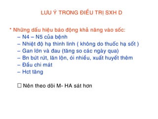 LÖU YÙ TRONG ÑIEÀU TRÒ SXH D
* Nhöõng daáu hieäu baùo ñoäng khaû naêng vaøo soác:
– N4 – N5 cuûa beänh
– Nhieät ñoä haï thình lình ( khoâng do thuoác haï soát )
– Gan lôùn vaø ñau (taêng so caùc ngaøy qua)
– Bn böùt röùt, laên loän, oùi nhieàu, xuaát huyeát theâm
– Ñaàu chi maùt
– Hct taêng
Neân theo doõi M- HA saùt hôn
 