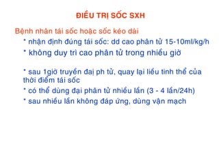 ÑIEÀU TRÒ SOÁC SXH
Beänh nhaân taùi soác hoaëc soác keùo daøi
* nhaän ñònh ñuùng taùi soác: dd cao phaân töû 15-10ml/kg/h
* khoâng duy trì cao phaân töû trong nhieàu giôø
* sau 1giôø truyeàn ñaò ph töû, quay laïi lieàu tinh theå cuûa
thôøi ñieåm taùi soác
* coù theå duøng ñaïi phaân töû nhieàu laàn (3 - 4 laàn/24h)
* sau nhieàu laàn khoâng ñaùp öùng, duøng vaän maïch
 