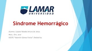 Síndrome Hemorrágico
Alumno: Lozano Valadez Arturo de Jesus
Mtra.: Dra. arce
ISSSTE “Valentín Gómez Farías” (Pediatría)
 