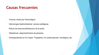 Causas frecuentes
- Trauma: shock por hemorrágica
- Hemorragia Gastrointestinal: varices esofágicas
- Rotura de aneurisma/Diseccion de la aorta
- Obstetricas: desprendimiento de placenta.
- Intraoperatorias en Cx mayor: Trasplante, Cx cardiovascular, oncológica, etc.
 