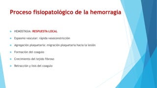 Proceso fisiopatológico de la hemorragia
 HEMOSTASIA: RESPUESTA LOCAL
 Espasmo vascular: rápida vasoconstricción
 Agregación plaquetaria: migración plaquetaria hacia la lesión
 Formación del coagulo
 Crecimiento del tejido fibroso
 Retracción y lisis del coagulo
 