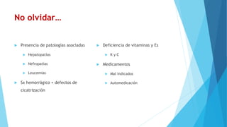 No olvidar…
 Presencia de patologías asociadas
 Hepatopatías
 Nefropatías
 Leucemias
 Sx hemorrágico + defectos de
cicatrización
 Deficiencia de vitaminas y Es
 K y C
 Medicamentos
 Mal indicados
 Automedicación
 
