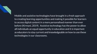 Mobile and assistive technologies have brought in a fresh approach
to creating learning opportunities and making it possible for learners
to access digital content in a more personalised manner than ever
before (Kirmani, 2019). Assistive technology has the power to allow
all individuals an equal opportunity in education and it is important
as educators to stay current and knowledgeable on how to use these
technologies in our classrooms.
 