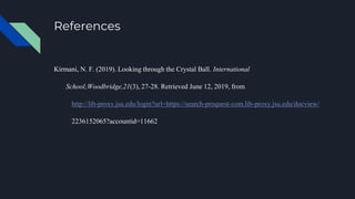 References
Kirmani, N. F. (2019). Looking through the Crystal Ball. International
School;Woodbridge,21(3), 27-28. Retrieved June 12, 2019, from
http://lib-proxy.jsu.edu/login?url=https://search-proquest-com.lib-proxy.jsu.edu/docview/
2236152065?accountid=11662
 