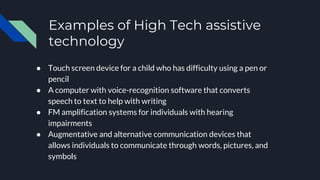 Examples of High Tech assistive
technology
● Touch screen device for a child who has difficulty using a pen or
pencil
● A computer with voice-recognition software that converts
speech to text to help with writing
● FM amplification systems for individuals with hearing
impairments
● Augmentative and alternative communication devices that
allows individuals to communicate through words, pictures, and
symbols
 
