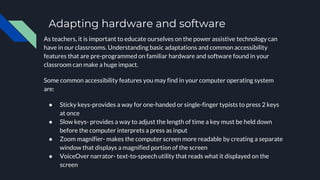 Adapting hardware and software
As teachers, it is important to educate ourselves on the power assistive technology can
have in our classrooms. Understanding basic adaptations and common accessibility
features that are pre-programmed on familiar hardware and software found in your
classroom can make a huge impact.
Some common accessibility features you may find in your computer operating system
are:
● Sticky keys-provides a way for one-handed or single-finger typists to press 2 keys
at once
● Slow keys- provides a way to adjust the length of time a key must be held down
before the computer interprets a press as input
● Zoom magnifier- makes the computer screen more readable by creating a separate
window that displays a magnified portion of the screen
● VoiceOver narrator- text-to-speech utility that reads what it displayed on the
screen
 