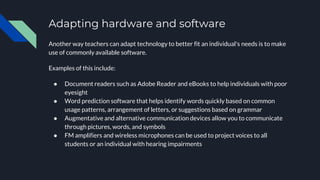 Adapting hardware and software
Another way teachers can adapt technology to better fit an individual's needs is to make
use of commonly available software.
Examples of this include:
● Document readers such as Adobe Reader and eBooks to help individuals with poor
eyesight
● Word prediction software that helps identify words quickly based on common
usage patterns, arrangement of letters, or suggestions based on grammar
● Augmentative and alternative communication devices allow you to communicate
through pictures, words, and symbols
● FM amplifiers and wireless microphones can be used to project voices to all
students or an individual with hearing impairments
 