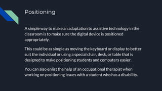 Positioning
A simple way to make an adaptation to assistive technology in the
classroom is to make sure the digital device is positioned
appropriately.
This could be as simple as moving the keyboard or display to better
suit the individual or using a special chair, desk, or table that is
designed to make positioning students and computers easier.
You can also enlist the help of an occupational therapist when
working on positioning issues with a student who has a disability.
 