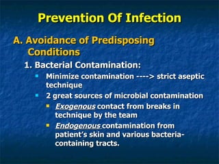 Prevention Of Infection A. Avoidance of Predisposing Conditions 1. Bacterial Contamination: Minimize contamination ----> strict aseptic technique 2 great sources of microbial contamination Exogenous  contact from breaks in technique by the team Endogenous  contamination from patient’s skin and various bacteria-containing tracts. 