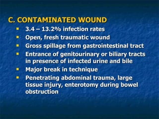 C. CONTAMINATED WOUND 3.4 – 13.2% infection rates Open, fresh traumatic wound Gross spillage from gastrointestinal tract Entrance of genitourinary or biliary tracts in presence of infected urine and bile Major break in technique Penetrating abdominal trauma, large tissue injury, enterotomy during bowel obstruction 