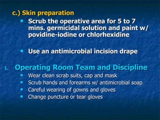 c.) Skin preparation Scrub the operative area for 5 to 7 mins. germicidal solution and paint w/ povidine-iodine or chlorhexidine Use an antimicrobial incision drape Operating Room Team and Discipline Wear clean scrab suits, cap and mask Scrub hands and forearms w/ antimicrobial soap Careful wearing of gowns and gloves Change puncture or tear gloves 
