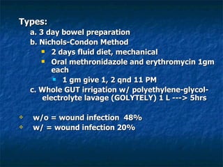 Types: a. 3 day bowel preparation b. Nichols-Condon Method 2 days fluid diet, mechanical  Oral methronidazole and erythromycin 1gm each  1 gm give 1, 2 qnd 11 PM c. Whole GUT irrigation w/ polyethylene-glycol-electrolyte lavage (GOLYTELY) 1 L ---> 5hrs w/o = wound infection  48% w/ = wound infection 20% 