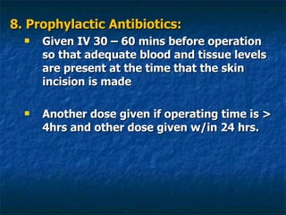 8. Prophylactic Antibiotics: Given IV 30 – 60 mins before operation so that adequate blood and tissue levels are present at the time that the skin incision is made Another dose given if operating time is > 4hrs and other dose given w/in 24 hrs. 