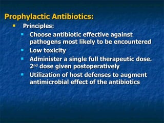 Prophylactic Antibiotics: Principles: Choose antibiotic effective against pathogens most likely to be encountered Low toxicity Administer a single full therapeutic dose. 2 nd  dose given postoperatively Utilization of host defenses to augment antimicrobial effect of the antibiotics 