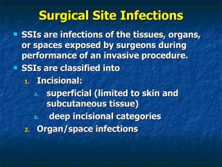 Surgical Site Infections SSIs are infections of the tissues, organs, or spaces exposed by surgeons during performance of an invasive procedure. SSIs are classified into  Incisional: superficial (limited to skin and subcutaneous tissue) deep incisional categories  Organ/space infections 