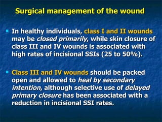 Surgical management of the wound  In healthy individuals,  class I and II wounds  may be  closed primarily , while skin closure of class III and IV wounds is associated with high rates of incisional SSIs (25 to 50%). Class III and IV wounds  should be packed open and allowed to  heal by secondary intention , although selective use of  delayed primary closure  has been associated with a reduction in incisional SSI rates. 