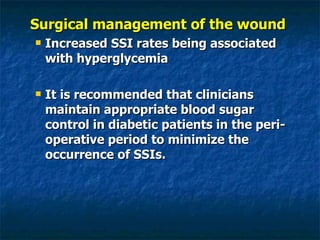 Surgical management of the wound  Increased SSI rates being associated with hyperglycemia It is recommended that clinicians maintain appropriate blood sugar control in diabetic patients in the peri-operative period to minimize the occurrence of SSIs. 