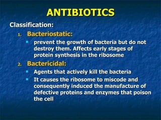 ANTIBIOTICS Classification: Bacteriostatic:  prevent the growth of bacteria but do not destroy them. Affects early stages of protein synthesis in the ribosome Bactericidal: Agents that actively kill the bacteria It causes the ribosome to miscode and consequently induced the manufacture of defective proteins and enzymes that poison the cell 