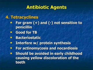 Antibiotic Agents 4. Tetracyclines For gram (+) and (-) not sensitive to penicillin Good for TB Bacteriostatic Interfere w/ protein synthesis For actinomycosis and nocardiosis Should be avoided in early childhood causing yellow discoloration of the teeth 