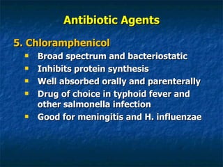 Antibiotic Agents 5. Chloramphenicol Broad spectrum and bacteriostatic Inhibits protein synthesis Well absorbed orally and parenterally Drug of choice in typhoid fever and other salmonella infection Good for meningitis and H. influenzae 