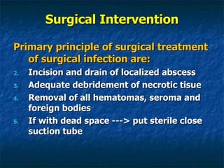 Surgical Intervention Primary principle of surgical treatment of surgical infection are: Incision and drain of localized abscess Adequate debridement of necrotic tisue Removal of all hematomas, seroma and foreign bodies If with dead space ---> put sterile close suction tube 