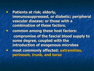 Patients at risk; elderly, immunosuppressed, or diabetic; peripheral vascular disease; or those with a combination of these factors.  common among these host factors:   compromise of the fascial blood supply to some degree, coupled with the introduction of exogenous microbes  most commonly affected:  extremities, perineum, trunk, and torso  
