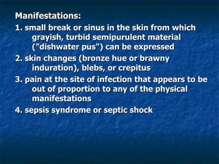 Manifestations: 1. small break or sinus in the skin from which grayish, turbid semipurulent material ("dishwater pus") can be expressed 2. skin changes (bronze hue or brawny induration), blebs, or crepitus 3. pain at the site of infection that appears to be out of proportion to any of the physical manifestations 4. sepsis syndrome or septic shock 
