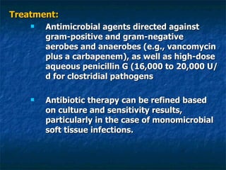 Treatment: Antimicrobial agents directed against gram-positive and gram-negative aerobes and anaerobes (e.g., vancomycin plus a carbapenem), as well as high-dose aqueous penicillin G (16,000 to 20,000 U/d for clostridial pathogens  Antibiotic therapy can be refined based on culture and sensitivity results, particularly in the case of monomicrobial soft tissue infections. 