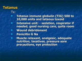 Tetanus Tx: Tetanus immune globulin (TIG) 500 to 10,000 units and tetanus toxoid Intensive unit: - sedation, respirator if needed, good nursing care, quite room Wound debridement  Penicillin G Na Muscle relaxant, analgesic, adequate nutrition, laxatives, pressure sore precautions, eye protection 