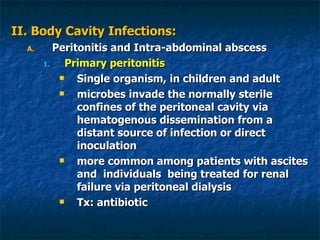 II. Body Cavity Infections: Peritonitis and Intra-abdominal abscess Primary peritonitis Single organism, in children and adult microbes invade the normally sterile confines of the peritoneal cavity via hematogenous dissemination from a distant source of infection or direct inoculation more common among patients with ascites and  individuals  being treated for renal failure via peritoneal dialysis Tx: antibiotic 