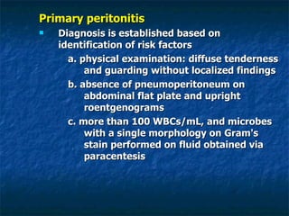 Primary peritonitis Diagnosis is established based on identification of risk factors  a. physical examination: diffuse tenderness and guarding without localized findings b. absence of pneumoperitoneum on abdominal flat plate and upright roentgenograms c. more than 100 WBCs/mL, and microbes with a single morphology on Gram's stain performed on fluid obtained via paracentesis 