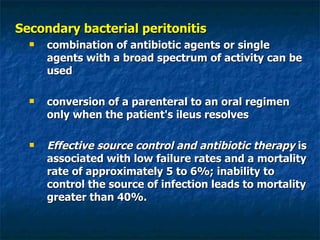 Secondary bacterial peritonitis combination of antibiotic agents or single agents with a broad spectrum of activity can be used conversion of a parenteral to an oral regimen only when the patient's ileus resolves Effective source control and antibiotic therapy  is associated with low failure rates and a mortality rate of approximately 5 to 6%; inability to control the source of infection leads to mortality greater than 40%.  