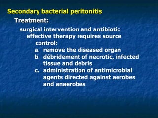 Secondary bacterial peritonitis Treatment: surgical intervention and antibiotic effective therapy requires source control: remove the diseased organ  débridement of necrotic, infected tissue and debris  administration of antimicrobial agents directed against aerobes and anaerobes 