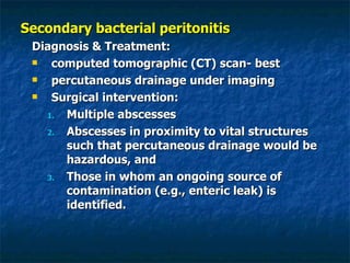 Secondary bacterial peritonitis Diagnosis & Treatment: computed tomographic (CT) scan- best  percutaneous drainage under imaging Surgical intervention: Multiple abscesses  Abscesses in proximity to vital structures such that percutaneous drainage would be hazardous, and  Those in whom an ongoing source of contamination (e.g., enteric leak) is identified. 