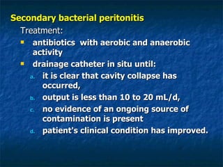 Secondary bacterial peritonitis Treatment: antibiotics  with aerobic and anaerobic activity  drainage catheter in situ until: it is clear that cavity collapse has occurred,  output is less than 10 to 20 mL/d,  no evidence of an ongoing source of contamination is present  patient's clinical condition has improved.  