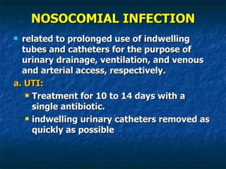 NOSOCOMIAL INFECTION related to prolonged use of indwelling tubes and catheters for the purpose of urinary drainage, ventilation, and venous and arterial access, respectively. a. UTI:  Treatment for 10 to 14 days with a single antibiotic.  indwelling urinary catheters removed as quickly as possible 
