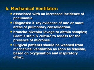 b. Mechanical Ventilator:  associated with an increased incidence of pneumonia Diagnosis: X-ray evidence of one or more areas of pulmonary consolidation. broncho-alveolar lavage to obtain samples; Gram's stain & culture to assess for the presence of microbes.  Surgical patients should be weaned from mechanical ventilation as soon as feasible, based on oxygenation and inspiratory effort. 