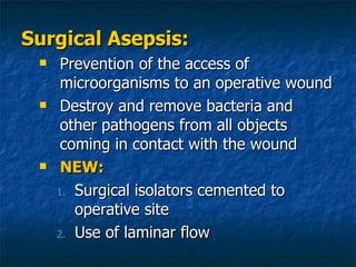 Surgical Asepsis: Prevention of the access of microorganisms to an operative wound Destroy and remove bacteria and other pathogens from all objects coming in contact with the wound NEW: Surgical isolators cemented to operative site Use of laminar flow 