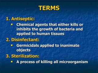 TERMS 1. Antiseptic: Chemical agents that either kills or inhibits the growth of bacteria and applied to human tissues 2. Disinfectant: Germicidals applied to inanimate objects 3. Sterilization: A process of killing all microorganism 